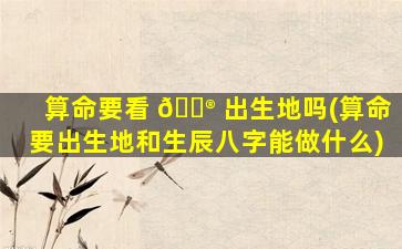 算命要看 💮 出生地吗(算命要出生地和生辰八字能做什么)